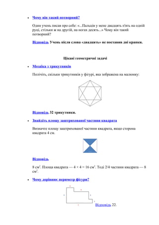 • Чому він такий потворний?
Один учень писав про себе: «...Пальців у мене двадцять п'ять на одній
руці, стільки ж на другій, на ногах десять...» Чому він такий
потворний?
Відповідь Учень після слова «двадцять» не поставив дві крапки.
Цікаві геометричні задачі
• Мозаїка з трикутників
Полічіть, скільки трикутників у фігурі, яка зображена на малюнку:
Відповідь 32 трикутники.
• Знайдіть площу заштрихованої частини квадрата
Визначте площу заштрихованої частини квадрата, якщо сторона
квадрата 4 см.
Відповідь
8 см2
. Площа квадрата — 4 × 4 = 16 см2
. Тоді 2/4 частини квадрата — 8
см2
.
• Чому дорівнює периметр фігури?
Відповідь 22.
 