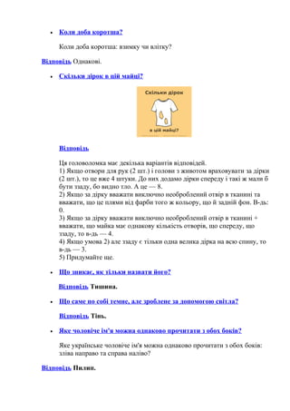 • Коли доба коротша?
Коли доба коротша: взимку чи влітку?
Відповідь Однакові.
• Скільки дірок в цій майці?
Відповідь
Ця головоломка має декілька варіантів відповідей.
1) Якщо отвори для рук (2 шт.) і голови з животом враховувати за дірки
(2 шт.), то це вже 4 штуки. До них додамо дірки спереду і такі ж мали б
бути ззаду, бо видно тло. А це — 8.
2) Якщо за дірку вважати виключно необроблений отвір в тканині та
вважати, що це плями від фарби того ж кольору, що й задній фон. В-дь:
0.
3) Якщо за дірку вважати виключно необроблений отвір в тканині +
вважати, що майка має однакову кількість отворів, що спереду, що
ззаду, то в-дь — 4.
4) Якщо умова 2) але ззаду є тільки одна велика дірка на всю спину, то
в-дь — 3.
5) Придумайте ще.
• Що зникає, як тільки назвати його?
Відповідь Тишина.
• Що саме по собі темне, але зроблене за допомогою світла?
Відповідь Тінь.
• Яке чоловіче ім'я можна однаково прочитати з обох боків?
Яке українське чоловіче ім'я можна однаково прочитати з обох боків:
зліва направо та справа наліво?
Відповідь Пилип.
 
