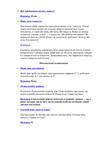 • Які займенники псують дорогу?
Відповідь Я-ми.
• Вовк, коза і капуста
Мисливцю треба перевезти через річку вовка, козу і капусту. Однак
човен настільки малий, що в ньому можуть поміститися тільки
мисливець, а з ним або вовк, або коза, або капуста. Вовка не можна
залишити з козою, а козу — з капустою. Що робити мисливцю? Як
перевезти всіх на той бік річки і не допустити, щоб вовк з'їв козу або
коза з'їла капусту?
Відповідь
Спочатку мисливець перевозить козу (вовк капусти не з'їсть), а потім
повертається і забирає вовка. Щоб вовк не з'їв кози, мисливець забирає
її і повертається за капустою. Залишивши козу, він перевозить капусту,
а потім повертається по козу.
Математичні головоломки
• Який знак поставити?
Який знак треба поставити між записаними цифрами 2 і 3, щоб мати
число більше за 2, але менше за 3?
Відповідь Кому.
• 10 апельсинів порівну
Розділити 10 апельсинів порівну між 12-ма особами, при умові, що
різати кожний апельсин можна не більш як на 3 рівні частини.
Відповідь 6 апельсинів ріжемо пополам, а кожний з решти — на 3
рівні частини, після чого даємо кожній особі по половині і одній
третині апельсина.
• Скільки яєць знесуть кури?
Півтори курки за півтора дня знесуть півтора яйця. Скільки яєць
знесуть 3 курки за 4 дні?
Відповідь 8.
 