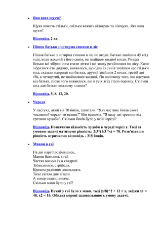 • Яка вага щуки?
Щука важить стільки, скільки важить кілограм та півщуки. Яка вага
щуки?
Відповідь 2 кг.
• Пішов батько з чотирма синами в ліс
Пішов батько з чотирма синами в ліс по ягоди. Батько знайшов 45 ягід
тоді, коли жодний з його синів, не знайшов жодної ягоди. Роздав
батько всі зібрані ним ягоди дітям і всі знову розійшлися по лісу. Коли
зібралися йти додому, виявилося, що один із синів знайшов ще стільки
ягід, скільки одержав від батька, другий знайшов 2 ягоди, третій дві
з'їв, а четвертий, не знайшовши жодної, з'їв половину того, що одержав
від батька, після чого виявилося, що в усіх ягід стало порівну. Скільки
ягід дав батько кожному з синів?
Відповідь 5, 8, 12, 20.
• Череда
У пастуха, який вів 70 биків, запитали: "Яку частину биків своєї
численної череди ти ведеш?" Він відповів: "Я веду дві третини від
третини худоби". Скільки биків було у всій череді?
Відповідь Позначимо кількість худоби в череді через x. Тоді за
умовою задачі матимемо рівність: 2/3*(1/3 *x) = 70. Розв'язавши
рівність отримаємо відповідь - 315 биків.
• Мавпи в гаї
На дві партії розбившись,
Мавпи бавились в гаї.
Частка восьма їх в квадраті
Забавлялася, стрибала.
Криком радісним дванадцять
Тихе світло дня вітали.
А тепер скажи, юначе,
Скільки мавп було у гаї?
Відповідь Нехай у гаї було x мавп, тоді (x/8)^2 + 12 = x, звідки x1 =
48, x2 = 16. Обидва корені задовольняють умову задачі.
 