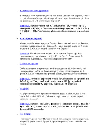 • З Бахшалійського рукопису
З чотирьох жертвувателів другий дав вдвічі більше, ніж перший, третій
– втроє більше, ніж другий, четвертий – вчетверо більше, ніж третій, а
всі разом дали 132. Скільки дав перший?
Відповідь Нехай перший дав x. Тоді другий – 2x, третій – 3( 2x ),
четвертий – 4( 3(2x) ). Разом же вони пожертвували: x + 2x + 3( 2x )
+ 4( 3(2x) ) = 132. Розв'язавши рівняння дізнаємось, що перший дав
4.
• Яка вартість барана?
Кілька чоловік разом купують барана. Якщо кожний внесе по 5 монет,
то не вистачить до вартості барана 45. Якщо кожний внесе по 7, то не
вистачить 3. Скільки людей і яка вартість барана?
Відповідь Нехай кількість людей - x. А вартість барана - y. Тоді
складаємо систему рівнянь: y - 5x = 45, y - 7x = 3. Розв'язавши її,
отримаємо відповідь: 21 чоловік, а баран коштує 150.
• Собака та кролик
Собака женеться за кроликом, який знаходиться в 150 футах від неї.
Вона робить стрибок на 9 футів щоразу, коли кролик стрибає на 7
футів. Скільки стрибків має зробити собака, щоб наздогнати кролика?
Відповідь З кожним стрибком собака наближається до кролика на
9-7 = 2 фути. Тому, щоб пройти відстань у 150 футів, собаці
потрібно зробити 150/2 стрибки. Відповідь: 75 стрибків.
• На фермі
На фермі вирощують кроликів і фазанів. Зараз їх стільки, що у всіх
разом 740 голів і 1980 ніг. Скільки ж зараз знаходиться на фермі
кроликів і фазанів?
Відповідь Нехай x - кількість фазанів, y - кількість зайців. Тоді 2x +
4y = 1980 і x + y = 740, звідси x = 490, y = 250. Тобто, на фермі є 490
фазанів і 250 кроликів.
• Дві сестри
П'ятнадцять років тому Наталя була в 5 разів старша своєї сестри Тані,
а через 20 років Наталя буде в 1,5 рази старша за Таню. Знайдіть вік
сестер.
 