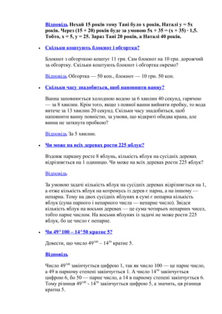 Відповідь Нехай 15 років тому Тані було x років, Наталі y = 5x
років. Через (15 + 20) років буде за умовою 5x + 35 = (x + 35) · 1,5.
Тобто, x = 5, y = 25. Зараз Тані 20 років, а Наталі 40 років.
• Скільки коштують блокнот і обгортка?
Блокнот з обгорткою коштує 11 грн. Сам блокнот на 10 грн. дорожчий
за обгортку. Скільки коштують блокнот і обгортка окремо?
Відповідь Обгортка — 50 коп., блокнот — 10 грн. 50 коп.
• Скільки часу знадобиться, щоб наповнити ванну?
Ванна заповнюється холодною водою за 6 хвилин 40 секунд, гарячою
— за 8 хвилин. Крім того, якщо з повної ванни вийняти пробку, то вода
витече за 13 хвилин 20 секунд. Скільки часу знадобиться, щоб
наповнити ванну повністю, за умови, що відкриті обидва крана, але
ванна не заткнута пробкою?
Відповідь За 5 хвилин.
• Чи може на всіх деревах рости 225 яблук?
Вздовж паркану росте 8 яблунь, кількість яблук на сусідніх деревах
відрізняється на 1 одиницю. Чи може на всіх деревах рости 225 яблук?
Відповідь
За умовою задачі кількість яблук на сусідніх деревах відрізняється на 1,
а отже кількість яблук на котромусь із дерев є парна, а на іншому —
непарна. Тому на двох сусідніх яблунях в сумі є непарна кількість
яблук (сума парного і непарного числа — непарне число). Звідси
кількість яблук на восьми деревах — це сума чотирьох непарних чисел,
тобто парне числом. На восьми яблунях із задачі не може рости 225
яблук, бо це число є непарне.
• Чи 49^100 – 14^50 кратне 5?
Довести, що число 49100
– 1450
кратне 5.
Відповідь
Число 49100
закінчується цифрою 1, так як число 100 — це парне число,
а 49 в парному степені закінчується 1. А число 1450
закінчується
цифрою 6, бо 50 — парне число, а 14 в парному степені закінчується 6.
Тому різниця 49100
- 1450
закінчується цифрою 5, а значить, ця різниця
кратна 5.
 