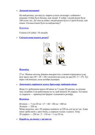 • Домашні вихованці
На майданчику для вигулу тварин гуляли господарі з собаками і
кішками. Собак було більше, ніж людей. У собак і людей разом було
100 голів і ніг. До того ж собак і людей разом було в 3 рази більше, ніж
кішок. Скільки кішок було на майданчику?
Відповідь
8 кішок (14 собак і 10 людей).
• Скільки вони важать разом?
Відповідь
27 кг. Можна систему рівнянь використати, а можна порахувати суму
всіх трьох мас (10 + 20 + 24) і поділити цю суму на два (54 / 2 = 27). Тут
якраз той випадок, коли алгебра надмірна.
• Допоможіть вирішити задачу бригадиру мийників вікон
Якщо 2-є робітників миють 60 вікон за 7 годин 20 хвилин, то скільки
часу потрібно 2-ом робітникам на те, щоб вимити 30 дзеркал. Усі вікна
та дзеркала — прямокутної форми і однакового розміру.
Відповідь
60 вікон — 7 год 20 хв = (7 × 60 + 20) хв = 440 хв
30 вікон — 220 хв
Може видатись, що і 30 дзеркал помиють за 220 хв, але це не так. Адже
вікно треба мити з двох боків, а дзеркало тільки з одного. Тому
30 дзеркал — 220 хв / 2 = 110 хв = 1 год 50 хв.
• Корабель, на якому є дві щогли
 