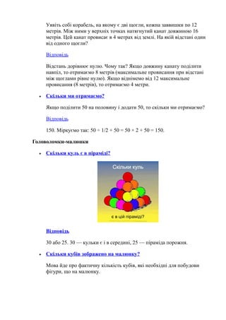 Уявіть собі корабель, на якому є дві щогли, кожна заввишки по 12
метрів. Між ними у верхніх точках натягнутий канат довжиною 16
метрів. Цей канат провисає в 4 метрах від землі. На якій відстані один
від одного щогли?
Відповідь
Відстань дорівнює нулю. Чому так? Якщо довжину канату поділити
навпіл, то отримаємо 8 метрів (максимальне провисання при відстані
між щоглами рівне нулю). Якщо віднімемо від 12 максимальне
провисання (8 метрів), то отримаємо 4 метри.
• Скільки ми отримаємо?
Якщо поділити 50 на половину і додати 50, то скільки ми отримаємо?
Відповідь
150. Міркуємо так: 50 ÷ 1/2 + 50 = 50 × 2 + 50 = 150.
Головоломки-малюнки
• Скільки куль є в піраміді?
Відповідь
30 або 25. 30 — кульки є і в середині, 25 — піраміда порожня.
• Скільки кубів зображено на малюнку?
Мова йде про фактичну кількість кубів, які необхідні для побудови
фігури, що на малюнку.
 
