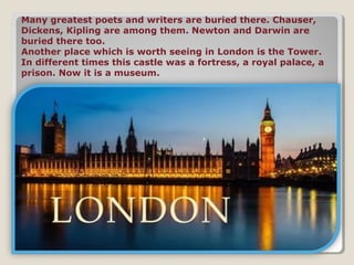 Many greatest poets and writers are buried there. Chauser,
Dickens, Kipling are among them. Newton and Darwin are
buried there too.
Another place which is worth seeing in London is the Tower.
In different times this castle was a fortress, a royal palace, a
prison. Now it is a museum.
 