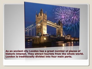 As an ancient city London has a great number of places ofAs an ancient city London has a great number of places of
historic interest. They attract tourists from the whole world.historic interest. They attract tourists from the whole world.
London is traditionally divided into four main parts.London is traditionally divided into four main parts.
 