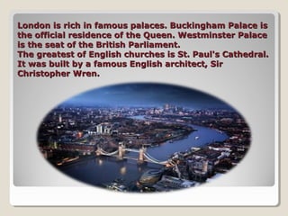 London is rich in famous palaces. Buckingham Palace isLondon is rich in famous palaces. Buckingham Palace is
the official residence of the Queen. Westminster Palacethe official residence of the Queen. Westminster Palace
is the seat of the British Parliament.is the seat of the British Parliament.
The greatest of English churches is St. Paul's Cathedral.The greatest of English churches is St. Paul's Cathedral.
It was built by a famous English architect, SirIt was built by a famous English architect, Sir
Christopher Wren.Christopher Wren.
 