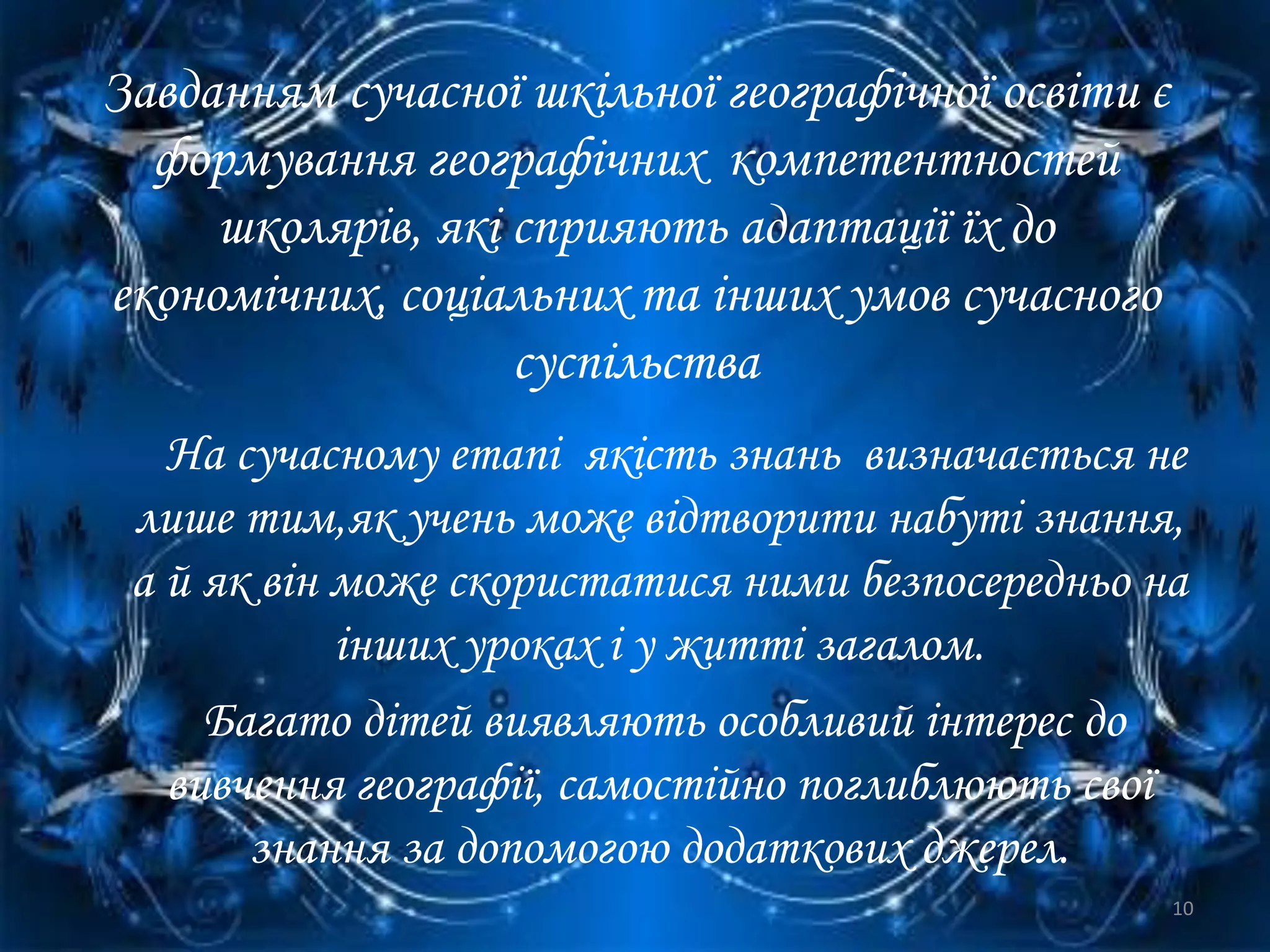 Завданням сучасної шкільної географічної освіти є
формування географічних компетентностей
школярів, які сприяють адаптації їх до
економічних, соціальних та інших умов сучасного
суспільства
На сучасному етапі якість знань визначається не
лише тим,як учень може відтворити набуті знання,
а й як він може скористатися ними безпосередньо на
інших уроках і у житті загалом.
Багато дітей виявляють особливий інтерес до
вивчення географії, самостійно поглиблюють свої
знання за допомогою додаткових джерел.
10
 