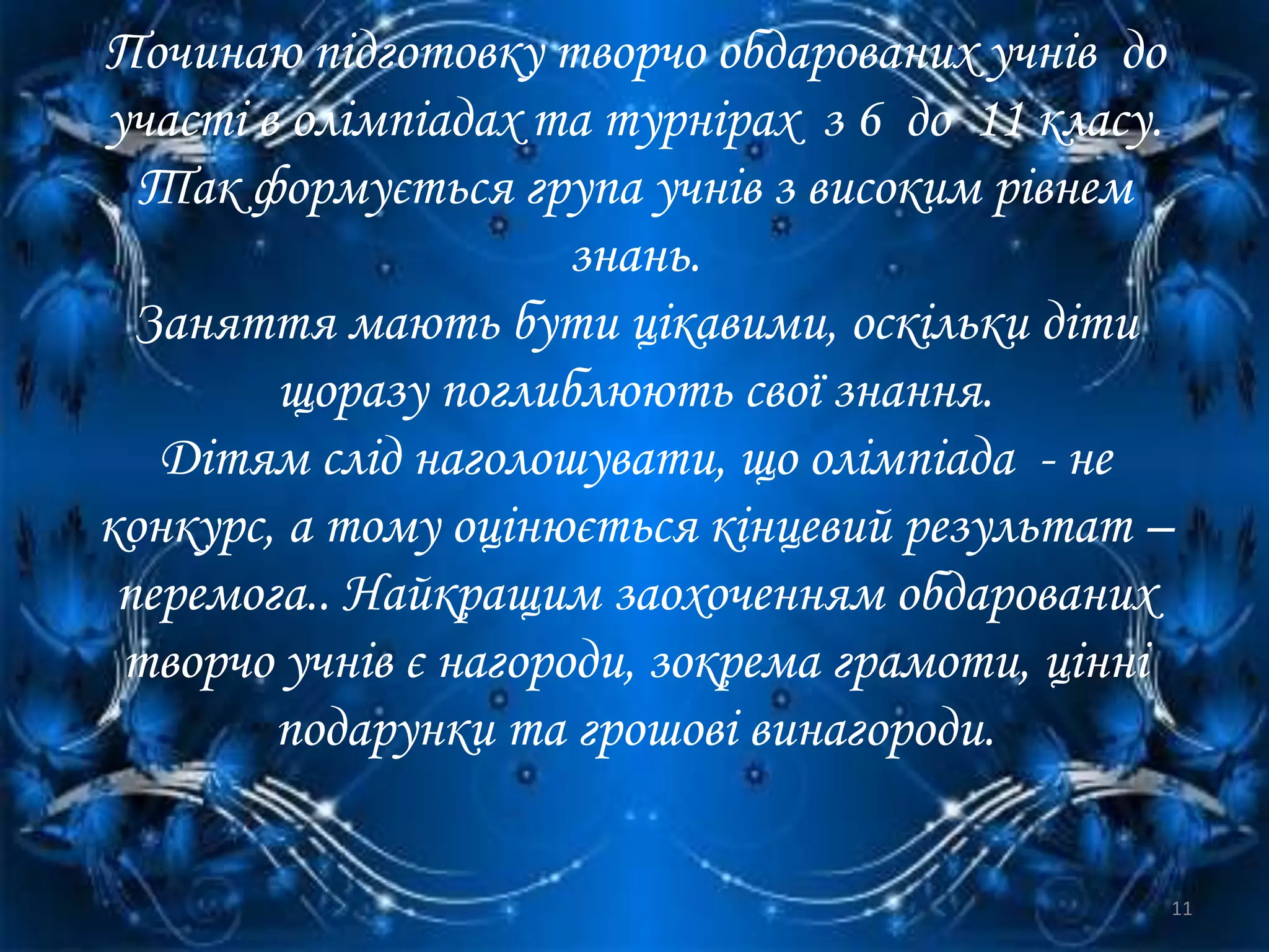 Починаю підготовку творчо обдарованих учнів до
участі в олімпіадах та турнірах з 6 до 11 класу.
Так формується група учнів з високим рівнем
знань.
Заняття мають бути цікавими, оскільки діти
щоразу поглиблюють свої знання.
Дітям слід наголошувати, що олімпіада - не
конкурс, а тому оцінюється кінцевий результат –
перемога.. Найкращим заохоченням обдарованих
творчо учнів є нагороди, зокрема грамоти, цінні
подарунки та грошові винагороди.
11
 