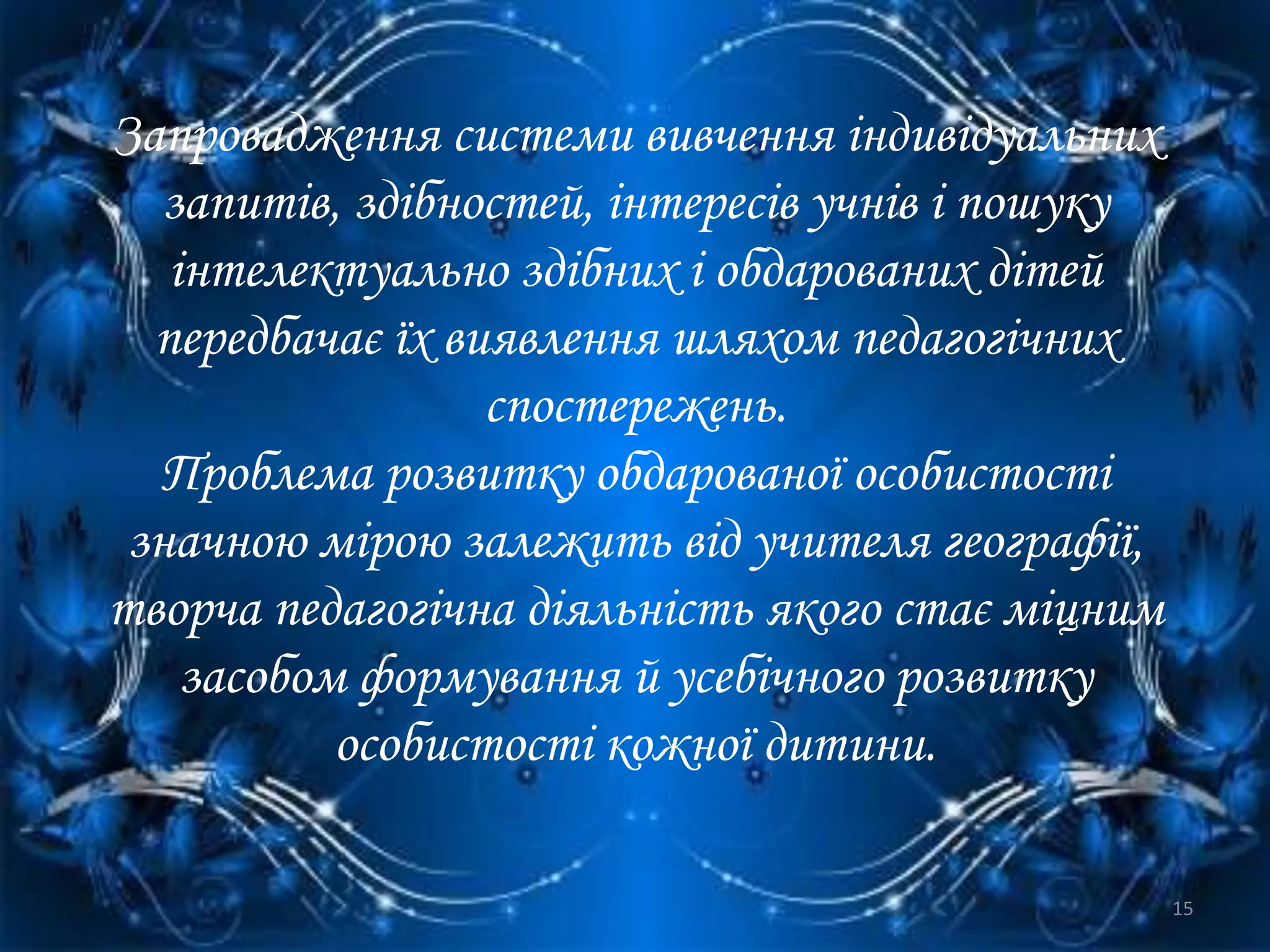 Запровадження системи вивчення індивідуальних
запитів, здібностей, інтересів учнів і пошуку
інтелектуально здібних і обдарованих дітей
передбачає їх виявлення шляхом педагогічних
спостережень.
Проблема розвитку обдарованої особистості
значною мірою залежить від учителя географії,
творча педагогічна діяльність якого стає міцним
засобом формування й усебічного розвитку
особистості кожної дитини.
15
 