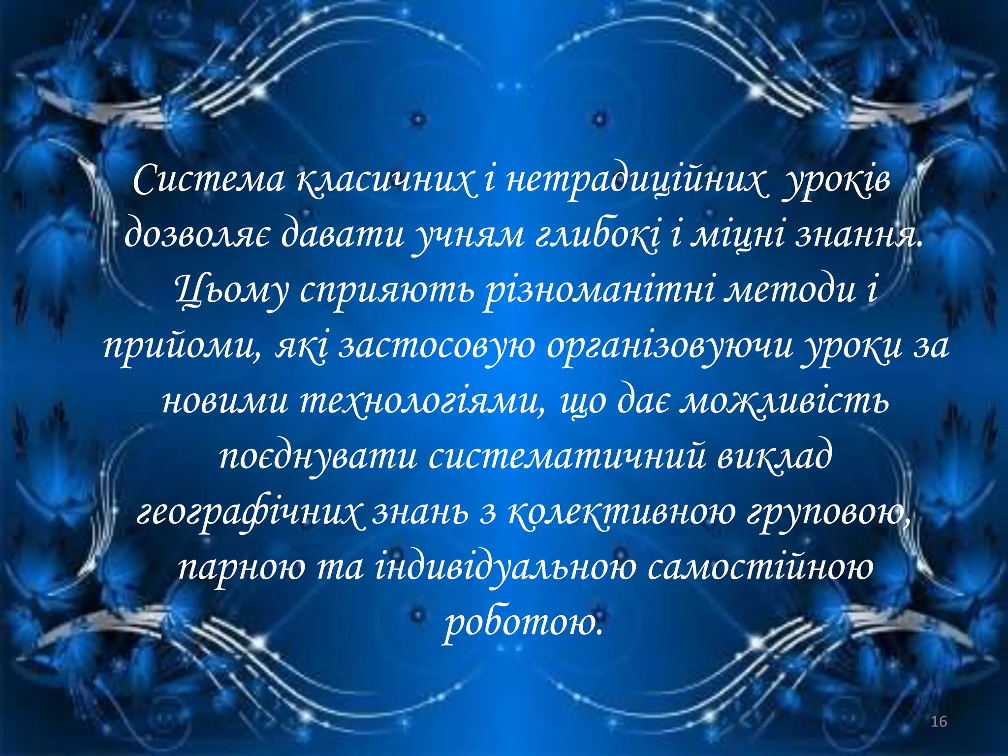 Система класичних і нетрадиційних уроків
дозволяє давати учням глибокі і міцні знання.
Цьому сприяють різноманітні методи і
прийоми, які застосовую організовуючи уроки за
новими технологіями, що дає можливість
поєднувати систематичний виклад
географічних знань з колективною груповою,
парною та індивідуальною самостійною
роботою.
16
 
