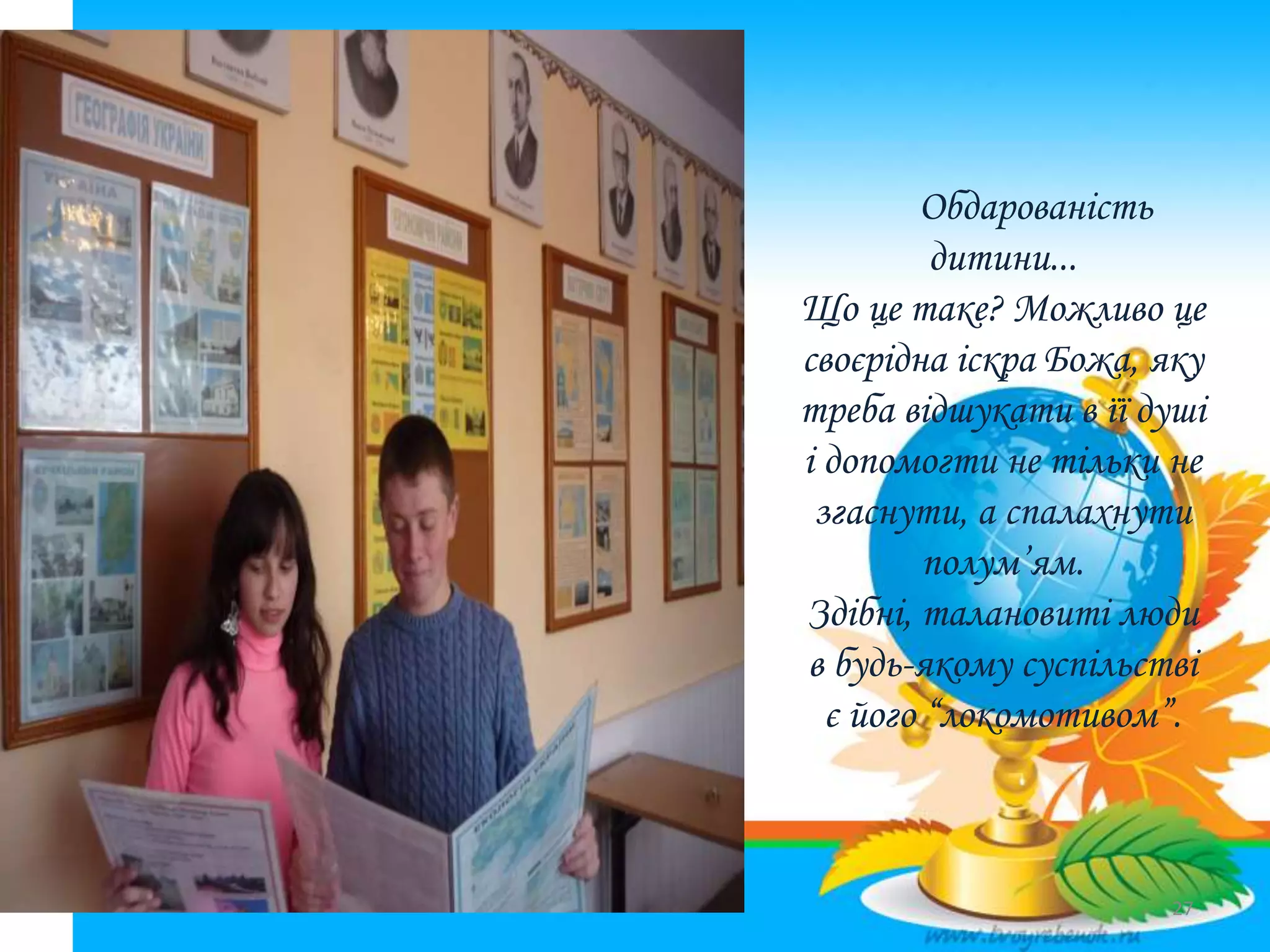 Обдарованість
дитини...
Що це таке? Можливо це
своєрідна іскра Божа, яку
треба відшукати в її душі
і допомогти не тільки не
згаснути, а спалахнути
полум’ям.
Здібні, талановиті люди
в будь-якому суспільстві
є його “локомотивом”.
27
 