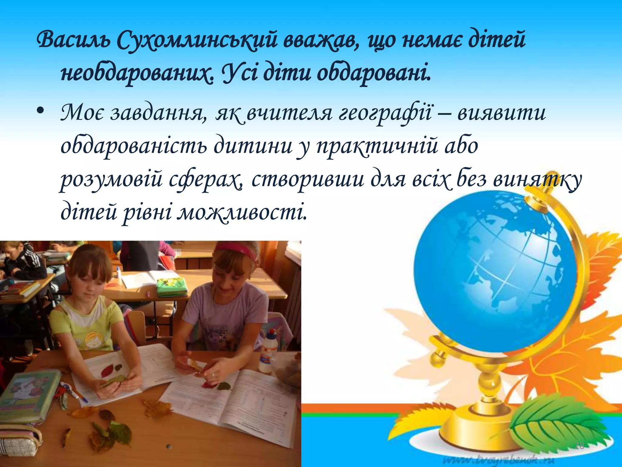 Василь Сухомлинський вважав, що немає дітей
необдарованих. Усі діти обдаровані.
• Моє завдання, як вчителя географії – виявити
обдарованість дитини у практичній або
розумовій сферах, створивши для всіх без винятку
дітей рівні можливості.
28
 