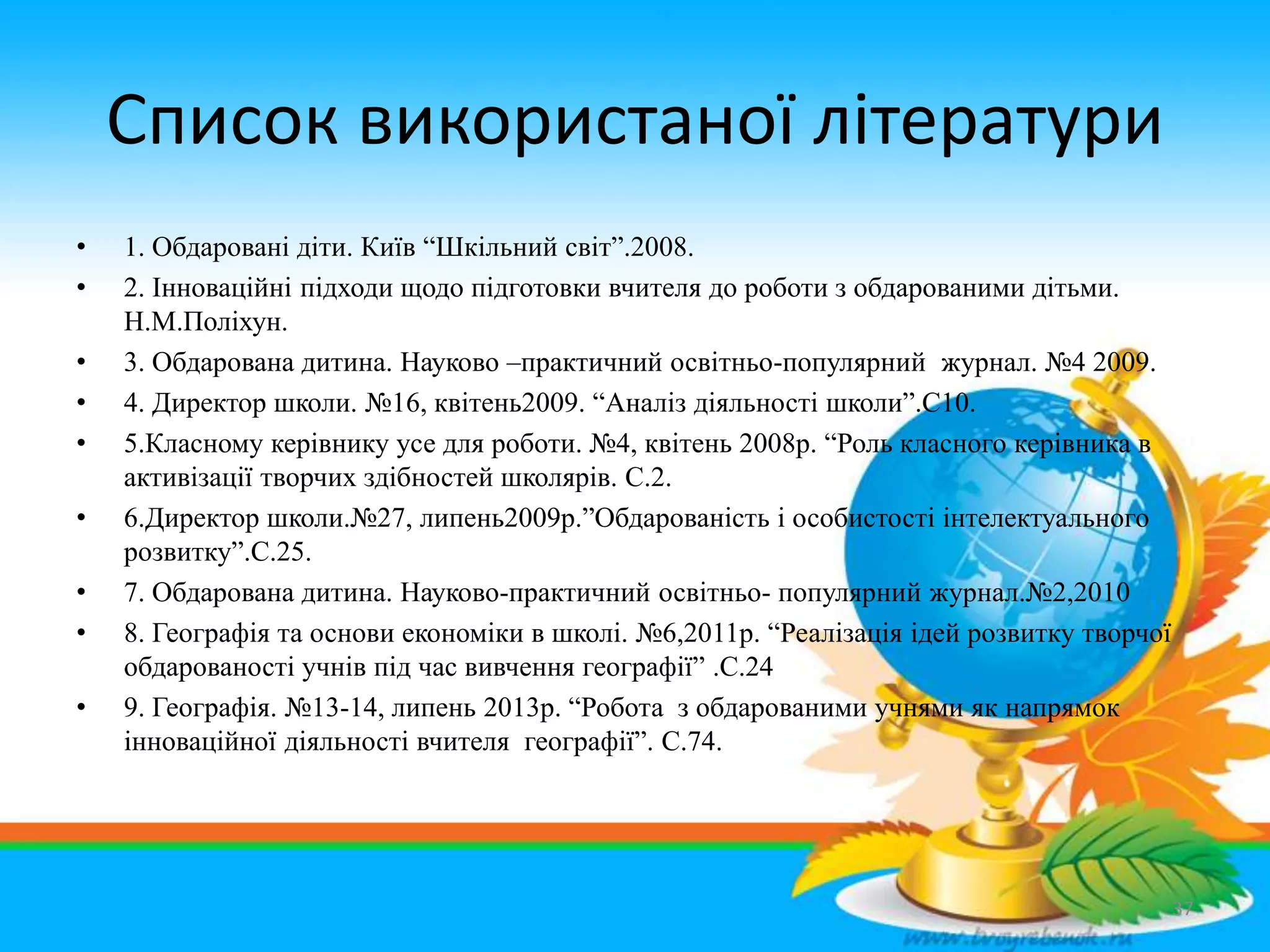 Список використаної літератури
• 1. Обдаровані діти. Київ “Шкільний світ”.2008.
• 2. Інноваційні підходи щодо підготовки вчителя до роботи з обдарованими дітьми.
Н.М.Поліхун.
• 3. Обдарована дитина. Науково –практичний освітньо-популярний журнал. №4 2009.
• 4. Директор школи. №16, квітень2009. “Аналіз діяльності школи”.С10.
• 5.Класному керівнику усе для роботи. №4, квітень 2008р. “Роль класного керівника в
активізації творчих здібностей школярів. С.2.
• 6.Директор школи.№27, липень2009р.”Обдарованість і особистості інтелектуального
розвитку”.С.25.
• 7. Обдарована дитина. Науково-практичний освітньо- популярний журнал.№2,2010
• 8. Географія та основи економіки в школі. №6,2011р. “Реалізація ідей розвитку творчої
обдарованості учнів під час вивчення географії” .С.24
• 9. Географія. №13-14, липень 2013р. “Робота з обдарованими учнями як напрямок
інноваційної діяльності вчителя географії”. С.74.
37
 