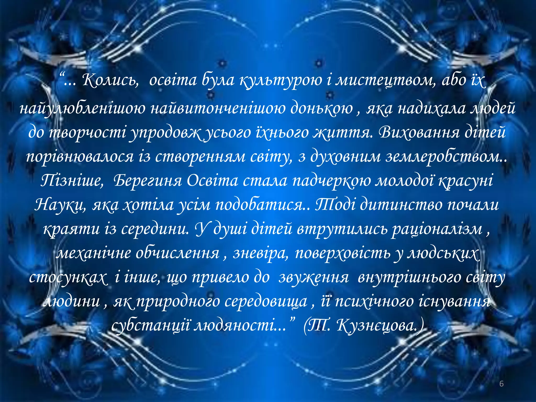 “... Колись, освіта була культурою і мистецтвом, або їх
найулюбленішою найвитонченішою донькою , яка надихала людей
до творчості упродовж усього їхнього життя. Виховання дітей
порівнювалося із створенням світу, з духовним землеробством..
Пізніше, Берегиня Освіта стала падчеркою молодої красуні
Науки, яка хотіла усім подобатися.. Тоді дитинство почали
краяти із середини. У душі дітей втрутились раціоналізм ,
механічне обчислення , зневіра, поверховість у людських
стосунках і інше, що привело до звуження внутрішнього світу
людини , як природного середовища , її психічного існування
субстанції людяності...” (Т. Кузнєцова.)
6
 