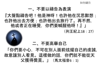 如何禱告
一、不要以禱告為表演
『大聲點禱告吧！他是神呀！也許他在沉思默想；
也許他出去方便；也許他出去旅行了。再不然，
他或者正在睡覺，你們要喊醒他呀！』」
（列王紀上18：27）
二、不要高舉自己
「你們要小心，不可在別人面前炫耀自己的虔誠，
故意讓別人看見。這樣做的話，你們就不能從天
父獲得獎賞。」（馬太福音6：1)
 