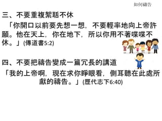 如何禱告
三、不要重複絮聒不休
「你開口以前要先想一想，不要輕率地向上帝許
願。他在天上，你在地下，所以你用不著喋喋不
休。」(傳道書5:2)
四、不要把禱告變成一篇冗長的講道
「我的上帝啊，現在求你睜眼看，側耳聽在此處所
獻的禱告。」(歷代志下6:40)
 