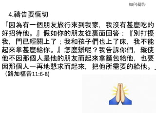 如何禱告
4.禱告要恆切
「因為有一個朋友旅行來到我家，我沒有甚麼吃的
好招待他。』假如你的朋友從裏面回答：『別打擾
我，門已經關上了；我和孩子們也上了床，我不能
起來拿甚麼給你。』怎麼辦呢？我告訴你們，縱使
他不因那個人是他的朋友而起來拿麵包給他，也要
因那個人一再地懇求而起來，把他所需要的給他。」
（路加福音11:6-8)
 
