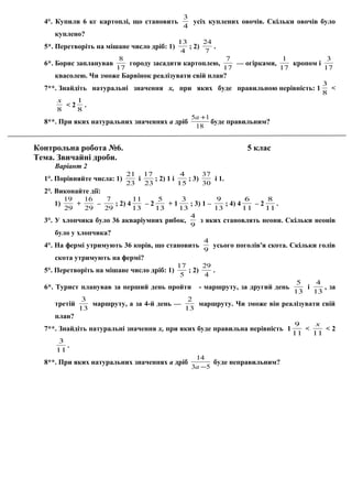 4°. Купили 6 кг картоплі, що становить
4
3
усіх куплених овочів. Скільки овочів було
куплено?
5*. Перетворіть на мішане число дріб: 1)
4
13
; 2)
7
24
.
6*. Борис запланував
17
8
городу засадити картоплею,
17
7
— огірками,
17
1
кропом і
17
3
квасолею. Чи зможе Барвінок реалізувати свій план?
7**. Знайдіть натуральні значення х, при яких буде правильною нерівність: 1
8
3
<
8
х
< 2
8
1
.
8**. При яких натуральних значеннях а дріб
18
15 +а
буде правильним?
Контрольна робота №6. 5 клас
Тема. Звичайні дроби.
Варіант 2
1°. Порівняйте числа: 1)
23
21
і
23
17
; 2) 1 і
15
4
; 3)
30
37
і 1.
2°. Виконайте дії:
1)
29
19
+
29
16
–
29
7
; 2) 4
13
11
– 2
13
5
+ 1
13
3
; 3) 1 –
13
9
; 4) 4
11
6
– 2
11
8
.
3°. У хлопчика було 36 акваріумних рибок,
9
4
з яких становлять неони. Скільки неонів
було у хлопчика?
4°. На фермі утримують 36 корів, що становить
9
4
усього поголів'я скота. Скільки голів
скота утримують на фермі?
5°. Перетворіть на мішане число дріб: 1)
5
17
; 2)
4
29
.
6*. Турист планував за перший день пройти - маршруту, за другий день
13
5
і
13
4
, за
третій
13
3
маршруту, а за 4-й день —
13
2
маршруту. Чи зможе він реалізувати свій
план?
7**. Знайдіть натуральні значення х, при яких буде правильна нерівність 1
11
9
<
11
х
< 2
11
3
.
8**. При яких натуральних значеннях а дріб
53
14
−а
буде неправильним?
 