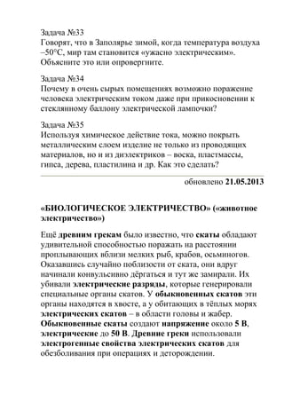 Задача №33
Говорят, что в Заполярье зимой, когда температура воздуха
–50°C, мир там становится «ужасно электрическим».
Объясните это или опровергните.
Задача №34
Почему в очень сырых помещениях возможно поражение
человека электрическим током даже при прикосновении к
стеклянному баллону электрической лампочки?
Задача №35
Используя химическое действие тока, можно покрыть
металлическим слоем изделие не только из проводящих
материалов, но и из диэлектриков – воска, пластмассы,
гипса, дерева, пластилина и др. Как это сделать?
обновлено 21.05.2013
«БИОЛОГИЧЕСКОЕ ЭЛЕКТРИЧЕСТВО» («животное
электричество»)
Ещё древним грекам было известно, что скаты обладают
удивительной способностью поражать на расстоянии
проплывающих вблизи мелких рыб, крабов, осьминогов.
Оказавшись случайно поблизости от ската, они вдруг
начинали конвульсивно дёргаться и тут же замирали. Их
убивали электрические разряды, которые генерировали
специальные органы скатов. У обыкновенных скатов эти
органы находятся в хвосте, а у обитающих в тёплых морях
электрических скатов – в области головы и жабер.
Обыкновенные скаты создают напряжение около 5 В,
электрические до 50 В. Древние греки использовали
электрогенные свойства электрических скатов для
обезболивания при операциях и деторождении.
 