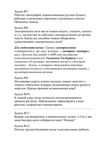 Задача №7
Рабочие типографий, перекатывающие рулоны бумаги,
работают в резиновых перчатках и резиновых сапогах.
Объясните почему.
Задача №8
Электрическое поле мы не можем видеть, слышать, осязать
и т.д., так как оно не действует непосредственно на органы
чувств. Каким же способом можно обнаружить
существование электрического поля?
Для любознательных: Термин электричество
(«янтарность»: др.-греч. ηλεκτρον – электрон, «янтарь»,
англ. electron) был введён в 1600 году английским
естествоиспытателем Уильямом Гилбертом в его
сочинении «О магните, магнитных телах и о большом
магните – Земле», в котором объясняется действие
магнитного компаса и описываются некоторые опыты с
наэлектризованными телами.
Задача №9
Поглаживая шерсть кошки ладонью, можно заметить в
темноте небольшие искорки, возникающие между рукой и
шерстью. Какова причина возникновения искр?
Задача №10
К тонкой струе воды поднесите наэлектризованную
трением расчёску. Наблюдаемое зафиксируйте в виде
рисунка, сопроводите комментарием.
Задача №11
Вопрос для аккуратных и внимательных хозяек ;-) Где у вас
дома быстрее всего собирается пыль? Почему?
Задача №12
Почему при расчёсывании волос пластмассовым гребнем,
 