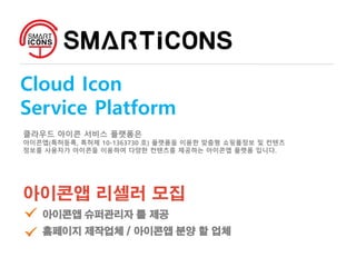 Cloud Icon
Service Platform
클라우드 아이콘 서비스 플랫폼은
아이콘앱(특허등록, 특허제 10-1363730 호) 플랫폼을 이용한 맞춤형 쇼핑몰정보 및 컨텐츠
정보를 사용자가 아이콘을 이용하여 다양한 컨텐츠를 제공하는 아이콘앱 플랫폼 입니다.
아이콘앱 리셀러 모집
아이콘앱 슈퍼관리자 툴 제공
홈페이지 제작업체 / 아이콘앱 분양 할 업체
 