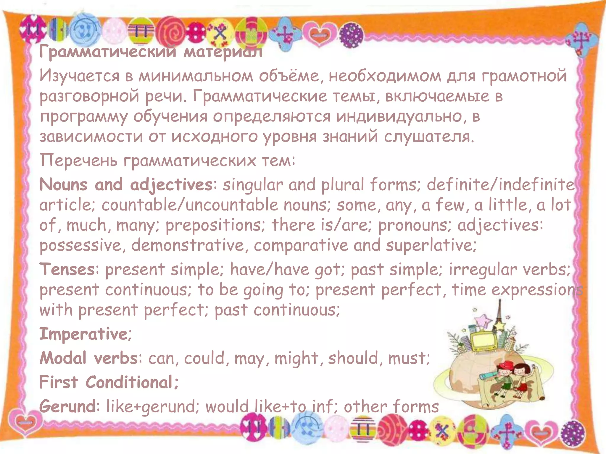 Грамматический материал
Изучается в минимальном объёме, необходимом для грамотной
разговорной речи. Грамматические темы, включаемые в
программу обучения определяются индивидуально, в
зависимости от исходного уровня знаний слушателя.
Перечень грамматичеcких тем:
Nouns and adjectives: singular and plural forms; definite/indefinite
article; countable/uncountable nouns; some, any, a few, a little, a lot
of, much, many; prepositions; there is/are; pronouns; adjectives:
possessive, demonstrative, comparative and superlative;
Tenses: present simple; have/have got; past simple; irregular verbs;
present continuous; to be going to; present perfect, time expressions
with present perfect; past continuous;
Imperative;
Modal verbs: can, could, may, might, should, must;
First Conditional;
Gerund: like+gerund; would like+to inf; other forms
 