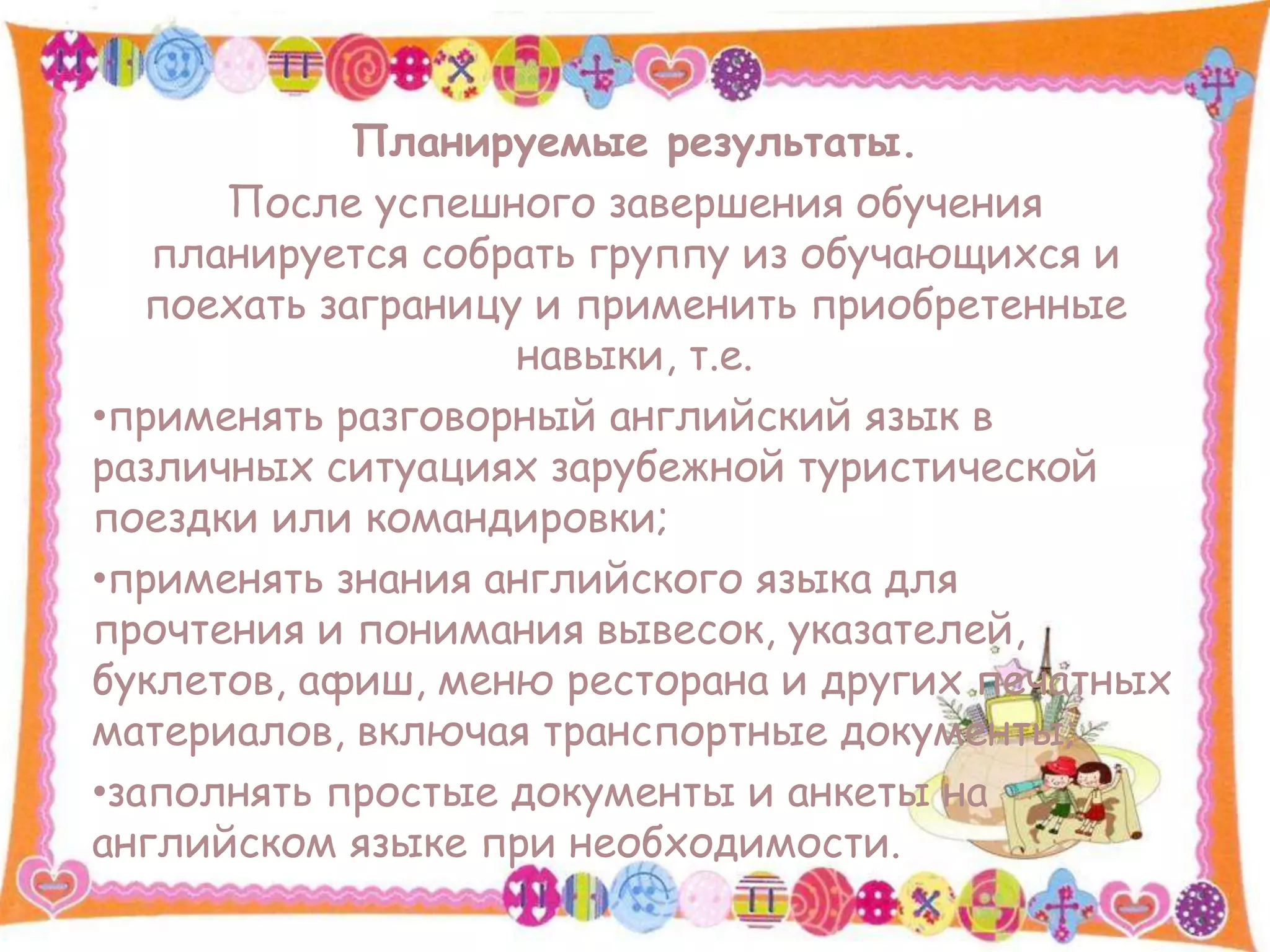 Планируемые результаты.
После успешного завершения обучения
планируется собрать группу из обучающихся и
поехать заграницу и применить приобретенные
навыки, т.е.
•применять разговорный английский язык в
различных ситуациях зарубежной туристической
поездки или командировки;
•применять знания английского языка для
прочтения и понимания вывесок, указателей,
буклетов, афиш, меню ресторана и других печатных
материалов, включая транспортные документы;
•заполнять простые документы и анкеты на
английском языке при необходимости.
 