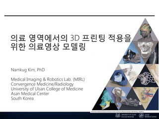 의료 영역에서의 3D 프린팅 적용을
위한 의료영상 모델링
Namkug Kim, PhD
Medical Imaging & Robotics Lab. (MIRL)
Convergence Medicine/Radiology
University of Ulsan College of Medicine
Asan Medical Center
South Korea
 