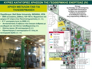 ΚΥΡΙΕΣ ΚΑΤΗΓΟΡΙΕΣ ΧΡΗΣΕΩΝ ΤΗΣ ΓΕΩΘΕΡΜΙΚΗΣ ΕΝΕΡΓΕΙΑΣ (IV)
ΧΡΗΣΗ ΜΕΓΑΛΩΝ ΓΑΘ ΓΙΑ
ΤΗΛΕΘΕΡΜΑΝΣΗ
Παράδειγμα: Ball State University, INDIANA, ΗΠΑ
• 3600 γεωτρήσεις, βάθους 120-150 m, θερμαίνουν και
ψύχουν 47 κτίρια στην Πανεπιστημιούπολη [42, 43].
• Η 1η γεώτρηση έγινε το 2009 [43].
• Αντικατάσταση 4 λεβήτων που έκαιγαν άνθρακα με
γεωθερμία και νέο δίκτυο τηλεθέρμανσης [43].
• Κόστος έργου: 80 εκατομμύρια $ [43]
• Εξοικονόμηση 2 εκατομμυρίων $ / έτος σε
λειτουργικά έξοδα [42, 44]
Χώρος εγκατάστασης ΓΑΘ [42]
Κάτοψη
της διάταξης του γ/θ συστήματος
στο Ball State University με
τις θέσεις των γεωτρήσεων,
τα δίκτυα σωληνώσεων,
τα συνδεδεμένα κτίρια και
τους ενεργειακούς σταθμούς [43]
 