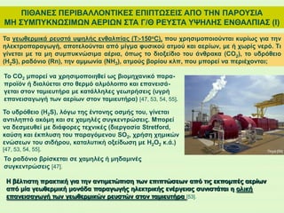 ΠΙΘΑΝΕΣ ΠΕΡΙΒΑΛΛΟΝΤΙΚΕΣ ΕΠΙΠΤΩΣΕΙΣ ΑΠΟ ΤΗΝ ΠΑΡΟΥΣΙΑ
ΜΗ ΣΥΜΠΥΚΝΩΣΙΜΩΝ ΑΕΡΙΩΝ ΣΤΑ Γ/Θ ΡΕΥΣΤΑ ΥΨΗΛΗΣ ΕΝΘΑΛΠΙΑΣ (Ι)
Τα γεωθερμικά ρευστά υψηλής ενθαλπίας (Τ150οC), που χρησιμοποιούνται κυρίως για την
ηλεκτροπαραγωγή, αποτελούνται από μίγμα φυσικού ατμού και αερίων, με ή χωρίς νερό. Τι
γίνεται με τα μη συμπυκνώσιμα αέρια, όπως το διοξείδιο του άνθρακα (CO2), το υδρόθειο
(Η2S), ραδόνιο (Rn), την αμμωνία (NH3), ατμούς βορίου κλπ, που μπορεί να περιέχονται;
Το CO2 μπορεί να χρησιμοποιηθεί ως βιομηχανικό παρα-
προϊόν ή διαλύεται στο θερμό αλμόλοιπο και επανεισά-
γεται στον ταμιευτήρα με κατάλληλες γεωτρήσεις (υγρή
επανεισαγωγή των αερίων στον ταμιευτήρα) [47, 53, 54, 55].
Το υδρόθειο (H2S), λόγω της έντονης οσμής του, γίνεται
αντιληπτό ακόμη και σε χαμηλές συγκεντρώσεις. Μπορεί
να δεσμευθεί με διάφορες τεχνικές (διεργασία Stretford,
καύση και έκπλυση του παραγόμενου SO2, χρήση χημικών
ενώσεων του σιδήρου, καταλυτική οξείδωση με H2O2 κ.ά.)
[47, 53, 54, 55].
Το ραδόνιο βρίσκεται σε χαμηλές ή μηδαμινές
συγκεντρώσεις [47].
Η βέλτιστη πρακτική για την αντιμετώπιση των επιπτώσεων από τις εκπομπές αερίων
από μία γεωθερμική μονάδα παραγωγής ηλεκτρικής ενέργειας συνιστάται η ολική
επανεισαγωγή των γεωθερμικών ρευστών στον ταμιευτήρα [53].
Πηγή:[56]
 