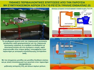 Το γεωθερμικό ρευστό από την παραγωγική γεώτρηση
(production well) χρησιμοποιείται για την παραγωγή
ηλεκτρικής ενέργειας σε στρόβιλο συνδεδεμένο με
ηλεκτρογεννήτρια και στη συνέχεια ο ατμός, αφού
συμπυκνωθεί στον πύργο ψύξης, επαναφέρεται στον
ταμιευτήρα με γεώτρηση επανεισαγωγής (re-injection
well).
ΠΙΘΑΝΕΣ ΠΕΡΙΒΑΛΛΟΝΤΙΚΕΣ ΕΠΙΠΤΩΣΕΙΣ ΑΠΟ ΤΗΝ ΠΑΡΟΥΣΙΑ
ΜΗ ΣΥΜΠΥΚΝΩΣΙΜΩΝ ΑΕΡΙΩΝ ΣΤΑ Γ/Θ ΡΕΥΣΤΑ ΥΨΗΛΗΣ ΕΝΘΑΛΠΙΑΣ (ΙΙ)
Γ/Θ ΜΟΝΑΔΑ ΣΥΝΔΥΑΣΜΕΝΟΥ ΚΥΚΛΟΥ
Με πιο σύγχρονες μονάδες και μονάδες δυαδικού κύκλου
και με ολική επανεισαγωγή των ρευστών στον ταμιευτήρα
εξασφαλίζονται
μηδενικές εκπομπές CO2 και άλλων αερίων ρύπων.
Πηγή:[57] Πηγή:[59]
Πηγή: [58]ΜΟΝΑΔΑ ΔΥΑΔΙΚΟΥ ΚΥΚΛΟΥ(BINARY POWER PLANT)
 
