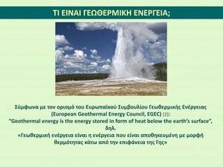 ΤΙ ΕΙΝΑΙ ΓΕΩΘΕΡΜΙΚΗ ΕΝΕΡΓΕΙΑ;
Σύμφωνα με τον ορισμό του Ευρωπαϊκού Συμβουλίου Γεωθερμικής Ενέργειας
(European Geothermal Energy Council, EGEC) [2]:
“Geothermal energy is the energy stored in form of heat below the earth’s surface”,
δηλ.
«Γεωθερμική ενέργεια είναι η ενέργεια που είναι αποθηκευμένη με μορφή
θερμότητας κάτω από την επιφάνεια της Γης»
Πηγή:[1]
 