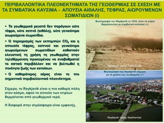 ΠΕΡΙΒΑΛΛΟΝΤΙΚΑ ΠΛΕΟΝΕΚΤΗΜΑΤΑ ΤΗΣ ΓΕΩΘΕΡΜΙΑΣ ΣΕ ΣΧΕΣΗ ΜΕ
ΤΑ ΣΥΜΒΑΤΙΚΑ ΚΑΥΣΙΜΑ - ΑΠΟΥΣΙΑ ΑΙΘΑΛΗΣ, ΤΕΦΡΑΣ, ΑΙΩΡΟΥΜΕΝΩΝ
ΣΩΜΑΤΙΔΙΩΝ (i)
 Τα γεωθερμικά ρευστά δεν παράγουν ούτε
τέφρα, ούτε καπνό (αιθάλη), ούτε γενικότερα
αιωρούμενα σωματίδια.
 Ο περιορισμός των εκπομπών CO2 και η
απουσία τέφρας, καπνού και γενικότερα
αιωρούμενων σωματιδίων καθιστούν
ελκυστική τη χρήση τη γεωθερμίας στην
τηλεθέρμανση προκειμένου να αναβαθμιστεί
το αστικό περιβάλλον και να βελτιωθεί η
ποιότητα ζωής των κατοίκων.
 Ο καθαρότερος αέρας είναι το πιο
σημαντικό περιβαλλοντικό πλεονέκτημα.
Φωτογραφία του Reykjavik το 1932, όταν τα κτίρια
θερμαίνονταν με συμβατικά καύσιμα [60]
Σήμερα, το Reykjavik είναι η πιο καθαρή πόλη
στον κόσμο, αφού το σύνολο των κτιρίων
θερμαίνεται από γεωθερμικά νερά.
Η διαφορά στην ατμόσφαιρα είναι εμφανής.
Φωτογραφία του Reykjavik σήμερα,
με τη χρήση της γεωθερμίας [61]
 