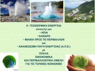 Η ΓΕΩΘΕΡΜΙΚΗ ΕΝΕΡΓΕΙΑ
αποτελεί μια
• ΗΠΙΑ
• ΚΑΘΑΡΗ
• ΦΙΛΙΚΗ ΠΡΟΣ ΤΟ ΠΕΡΙΒΑΛΛΟΝ
και
• ΑΝΑΝΕΩΣΙΜΗ ΠΗΓΗ ΕΝΕΡΓΕΙΑΣ (Α.Π.Ε.)
με
ΠΟΛΛΑ
ΟΙΚΟΝΟΜΙΚΑ
ΚΑΙ ΠΕΡΙΒΑΛΛΟΝΤΙΚΑ ΟΦΕΛΗ
ΓΙΑ ΤΙΣ ΤΟΠΙΚΕΣ ΚΟΙΝΩΝΙΕΣ
Πηγή: [3]
Πηγή: [4] Πηγή: [5]
Πηγή:[6] Πηγή: [7]
 