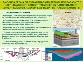 ΦΙΛΟΔΟΞΑ ΣΧΕΔΙΑ ΓΙΑ ΤΗΝ ΑΝΑΒΑΘΜΙΣΗ ΑΣΤΙΚΟΥ ΠΕΡΙΒΑΛΛΟΝΤΟΣ
ΚΑΙ ΤΗ ΒΕΛΤΙΩΣΗ ΤΗΣ ΠΟΙΟΤΗΤΑΣ ΖΩΗΣ ΤΩΝ ΚΑΤΟΙΚΩΝ ΑΠΟ ΤΗ
ΧΡΗΣΗ ΓΕΩΘΕΡΜΙΚΗΣ ΕΝΕΡΓΕΙΑΣ ΣΕ ΔΙΚΤΥΑ ΤΗΛΕΘΕΡΜΑΝΣΗΣ (ii)
Περίχωρα ΠΑΡΙΣΙΟΥ - ΓΑΛΛΙΑ
• Πρόγραμμα Γεωθερμικής Τηλεθέρμανσης στους Δήμους Grigny
και Viry-Chatillon στην ευρύτερη περιοχή του Παρισιού [79].
• Μεταξύ Σεπτεμβρίου - Δεκεμβρίου 2016 κατασκευάσθηκαν
2 κεκλιμένες γεωτρήσεις (μια παραγωγική και μια
επανεισαγωγής) μέχρι βάθος 1650 m [79].
• Παράγονται 300 m3/h νερού θερμοκρασίας 71oC με εκτιμώμενη
ετήσια παραγωγή θερμότητας 50000 MWh [79].
• Ξεκίνησε η κατασκευή του δικτύου τηλεθέρμανσης και των
υποσταθμών προκειμένου μέσα στο 2017 να συνδεθούν στο
δίκτυο πάνω από 9000 σπίτια στους Δήμους Grigny και Viry-
Chatillon [79].
• Το δίκτυο τηλεθέρμανσης θα αποτρέψει τη διαφυγή 21000
τόνων CO2 στην ατμόσφαιρα [79].
Πηγή:[80]
Πηγή:[82]
Πηγή:[83]
ΠΑΡΙΣΙ
Πηγή:[81]
 