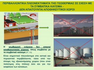 ΠΕΡΙΒΑΛΛΟΝΤΙΚΑ ΠΛΕΟΝΕΚΤΗΜΑΤΑ ΤΗΣ ΓΕΩΘΕΡΜΙΑΣ ΣΕ ΣΧΕΣΗ ΜΕ
ΤΑ ΣΥΜΒΑΤΙΚΑ ΚΑΥΣΙΜΑ -
ΔΕΝ ΑΠΑΙΤΟΥΝΤΑΙ ΑΠΟΘΗΚΕΥΤΙΚΟΙ ΧΩΡΟΙ
H γεωθερμική ενέργεια δεν απαιτεί
αποθηκευτικούς χώρους, όπως συμβαίνει με
τα συμβατικά καύσιμα [47, 53].
Είναι σημαντικό πλεονέκτημα στα αστικά και
περιαστικά περιβάλλοντα, τόσο από την
άποψη της εξοικονόμησης χώρου (που είναι
πολύτιμος στις πόλεις) όσο και για την
ασφάλεια των κατοίκων.
Πηγή:[82]
Πηγή:[84]
Πηγή:[85]
 