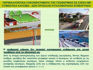 ΠΕΡΙΒΑΛΛΟΝΤΙΚΑ ΠΛΕΟΝΕΚΤΗΜΑΤΑ ΤΗΣ ΓΕΩΘΕΡΜΙΑΣ ΣΕ ΣΧΕΣΗ ΜΕ
ΣΥΜΒΑΤΙΚΑ ΚΑΥΣΙΜΑ - ΔΕΝ ΠΡΟΚΑΛΕΙ ΚΥΚΛΟΦΟΡΙΑΚΗ ΕΠΙΒΑΡΥΝΣΗ
H γεωθερμική ενέργεια δεν προκαλεί κυκλοφοριακή επιβάρυνση στο αστικό
περιβάλλον κατά την αξιοποίησή της.
Από τη στιγμή αποπεράτωσης των έργων υποδομής (γεωτρήσεις, δίκτυα, θερμικοί
σταθμοί, μονάδες) δεν απαιτείται μεταφορά υλικών ή καυσίμων, σε αντίθεση με τις
μονάδες συμβατικών καυσίμων, όπου υπάρχει πάντα ο κίνδυνος ατυχημάτων
(ανάφλεξη καυσίμων, διαρροές κλπ) και η επιβάρυνση της ατμόσφαιρας από την
κίνηση των μεταφορικών μέσων [47, 53, 55].
Πηγή:[82]
Πηγή:[86]
Πηγή:[87]
 