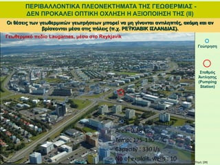 ΠΕΡΙΒΑΛΛΟΝΤΙΚΑ ΠΛΕΟΝΕΚΤΗΜΑΤΑ ΤΗΣ ΓΕΩΘΕΡΜΙΑΣ -
ΔΕΝ ΠΡΟΚΑΛΕΙ ΟΠΤΙΚΗ ΟΧΛΗΣΗ Η ΑΞΙΟΠΟΙΗΣΗ ΤΗΣ (ΙΙ)
Οι θέσεις των γεωθερμικών γεωτρήσεων μπορεί να μη γίνονται αντιληπτές, ακόμη και αν
βρίσκονται μέσα στις πόλεις (π.χ. ΡΕΫΚΙΑΒΙΚ ΙΣΛΑΝΔΙΑΣ).
Γεωθερμικό πεδίο Laugarnes, μέσα στο Reykjavik
Γεώτρηση
Σταθμός
Άντλησης
(Pumping
Station)
Πηγή: [28]
 