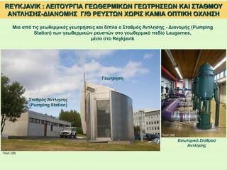 REYKJAVIK : ΛΕΙΤΟΥΡΓΙΑ ΓΕΩΘΕΡΜΙΚΩΝ ΓΕΩΤΡΗΣΕΩΝ ΚΑΙ ΣΤΑΘΜΟΥ
ΑΝΤΛΗΣΗΣ-ΔΙΑΝΟΜΗΣ Γ/Θ ΡΕΥΣΤΩΝ ΧΩΡΙΣ ΚΑΜΙΑ ΟΠΤΙΚΗ ΟΧΛΗΣΗ
Μια από τις γεωθερμικές γεωτρήσεις και δίπλα ο Σταθμός Άντλησης - Διανομής (Pumping
Station) των γεωθερμικών ρευστών στο γεωθερμικό πεδίο Laugarnes,
μέσα στο Reykjavik
Γεώτρηση
Σταθμός Άντλησης
(Pumping Station)
Εσωτερικό Σταθμού
Άντλησης
Πηγή: [28]
Πηγή: [28]
 