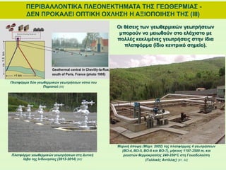 ΠΕΡΙΒΑΛΛΟΝΤΙΚΑ ΠΛΕΟΝΕΚΤΗΜΑΤΑ ΤΗΣ ΓΕΩΘΕΡΜΙΑΣ -
ΔΕΝ ΠΡΟΚΑΛΕΙ ΟΠΤΙΚΗ ΟΧΛΗΣΗ Η ΑΞΙΟΠΟΙΗΣΗ ΤΗΣ (ΙΙΙ)
Οι θέσεις των γεωθερμικών γεωτρήσεων
μπορούν να μειωθούν στο ελάχιστο με
πολλές κεκλιμένες γεωτρήσεις στην ίδια
πλατφόρμα (ίδιο κεντρικό σημείο).
Μερική άποψη (Μάρτ. 2002) της πλατφόρμας 4 γεωτρήσεων
(ΒΟ-4, BO-5, BO-6 και BO-7), μήκους 1197-2500 m, και
ρευστών θερμοκρασίας 240-250oC στη Γουαδελούπη
(Γαλλικές Αντίλλες) [91, 92]
Πλατφόρμα γεωθερμικών γεωτρήσεων στη Δυτική
Ιάβα της Ινδονησίας (2013-2014) [90]
Πλατφόρμα δύο γεωθερμικών γεωτρήσεων νότια του
Παρισιού [89]
 