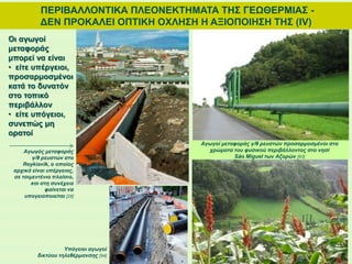ΠΕΡΙΒΑΛΛΟΝΤΙΚΑ ΠΛΕΟΝΕΚΤΗΜΑΤΑ ΤΗΣ ΓΕΩΘΕΡΜΙΑΣ -
ΔΕΝ ΠΡΟΚΑΛΕΙ ΟΠΤΙΚΗ ΟΧΛΗΣΗ Η ΑΞΙΟΠΟΙΗΣΗ ΤΗΣ (ΙV)
Οι αγωγοί
μεταφοράς
μπορεί να είναι
• είτε υπέργειοι,
προσαρμοσμένοι
κατά το δυνατόν
στο τοπικό
περιβάλλον
• είτε υπόγειοι,
συνεπώς μη
ορατοί
Αγωγοί μεταφοράς γ/θ ρευστών προσαρμοσμένοι στα
χρώματα του φυσικού περιβάλλοντος στο νησί
São Miguel των Αζορών [93]
Αγωγός μεταφοράς
γ/θ ρευστών στο
Reykiavik, ο οποίος
αρχικά είναι υπέργειος,
σε τσιμεντένιο πλαίσιο,
και στη συνέχεια
φαίνεται να
υπογειοποιείται [28]
Υπόγειοι αγωγοί
δικτύου τηλεθέρμανσης [94]
 
