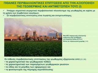 ΠΙΘΑΝΕΣ ΠΕΡΙΒΑΛΛΟΝΤΙΚΕΣ ΕΠΙΠΤΩΣΕΙΣ ΑΠΟ ΤΗΝ ΑΞΙΟΠΟΙΗΣΗ
ΤΗΣ ΓΕΩΘΕΡΜΙΑΣ ΚΑΙ ΑΝΤΙΜΕΤΩΠΙΣΗ ΤΟΥΣ (Ι)
Οι πιθανές περιβαλλοντικές επιπτώσεις της γεωθερμίας εξαρτώνται από [53, 99]:
• τα χαρακτηριστικά του γεωθερμικού πεδίου
• τα χαρακτηριστικά των παραγόμενων γεωθερμικών ρευστών
• το είδος και το μέγεθος των εφαρμογών και
• τη φυσιογνωμία της περιοχής εκμετάλλευσης
 Υπάρχει σημαντικό συγκριτικό περιβαλλοντικό πλεονέκτημα της γεωθερμίας σε σχέση με
τη χρήση των συμβατικών καυσίμων.
 Οι περιβαλλοντικές επιπτώσεις είναι λιγοστές και αντιμετωπίσιμες.
Μονάδα παραγωγής ηλεκτρικής
ενέργειας από γεωθερμία
στο Imperial Valley (Η.Π.Α.)
δίπλα σε παραγωγικό χωράφι [100]
 