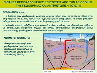 ΠΙΘΑΝΕΣ ΠΕΡΙΒΑΛΛΟΝΤΙΚΕΣ ΕΠΙΠΤΩΣΕΙΣ ΑΠΟ ΤΗΝ ΑΞΙΟΠΟΙΗΣΗ
ΤΗΣ ΓΕΩΘΕΡΜΙΑΣ ΚΑΙ ΑΝΤΙΜΕΤΩΠΙΣΗ ΤΟΥΣ (ΙI)
ΠΡΟΒΛΗΜΑΤΑ, όπως:
• η διάθεση των γεωθερμικών ρευστών μετά τη χρήση τους, τα οποία συνήθως είναι
επιβαρυμένα σε άλατα, καθώς των υγρών/στερεών αποβλήτων, τα οποία μπορούν
ενδεχομένως να προκαλέσουν κάποια θερμική ή χημική ρύπανση
• πιθανές τοπικές καθιζήσεις ή σημαντική πτώση στάθμης του υδροφόρου ορίζοντα
με επακόλουθη εξαφάνιση πηγών και άλλων επιφανειακών εκδηλώσεων λόγω
υπεράντλησης γεωθερμικών ρευστών από τον ταμιευτήρα
ΑΝΤΙΜΕΤΩΠΙΖΟΝΤΑΙ με
ολική επανεισαγωγή των
γεωθερμικών ρευστών στο
γεωθερμικό ταμιευτήρα με
κατάλληλες γεωτρήσεις στις
κατάλληλες θέσεις
Πηγή: [95]
Πηγή: [101]
 