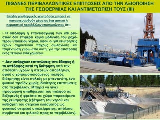 ΠΙΘΑΝΕΣ ΠΕΡΙΒΑΛΛΟΝΤΙΚΕΣ ΕΠΙΠΤΩΣΕΙΣ ΑΠΟ ΤΗΝ ΑΞΙΟΠΟΙΗΣΗ
ΤΗΣ ΓΕΩΘΕΡΜΙΑΣ ΚΑΙ ΑΝΤΙΜΕΤΩΠΙΣΗ ΤΟΥΣ (ΙΙΙ)
• Δεν υπάρχουν επιπτώσεις στο έδαφος ή
το υπέδαφος κατά τη διάτρηση από την
απόθεση υγρών ή στερεών αποβλήτων,
αφού ο χρησιμοποιούμενος πολφός
διάτρησης είναι πολτός με μπεντονίτη, ένα
φυσικό προϊόν χωρίς ιδιαίτερες επιπτώσεις
στο περιβάλλον. Μπορεί να γίνει
προσωρινή αποθήκευση του πολφού σε
δεξαμενές ή φρεάτια σε χώρο παρακείμενο
της γεώτρησης (εξάτμιση του νερού και
καθίζηση του στερεού κλάσματος ως
φυσικού στερεού υπολείμματος, απόλυτα
συμβατού και φιλικού προς το περιβάλλον).
Επειδή γεωθερμικές γεωτρήσεις μπορεί να
κατασκευασθούν μέσα σε ένα αστικό ή
περιαστικό περιβάλλον επισημαίνεται ότι:
• Η απόληψη ή επανεισαγωγή των γ/θ ρευ-
στών δεν επιφέρει καμιά μόλυνση του ρηχό-
τερου υπόγειου νερού, αφού οι γ/θ γεωτρήσεις
έχουν σημαντικού πάχους σωλήνωση και
τσιμέντωση γύρω από αυτή, για την αποτροπή
ενός τέτοιου ενδεχομένου.
 