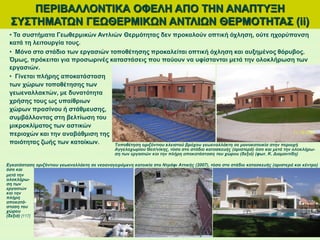 ΠΕΡΙΒΑΛΛΟΝΤΙΚΑ ΟΦΕΛΗ ΑΠΟ ΤΗΝ ΑΝΑΠΤΥΞΗ
ΣΥΣΤΗΜΑΤΩΝ ΓΕΩΘΕΡΜΙΚΩΝ ΑΝΤΛΙΩΝ ΘΕΡΜΟΤΗΤΑΣ (ii)
• Τα συστήματα Γεωθερμικών Αντλιών Θερμότητας δεν προκαλούν οπτική όχληση, ούτε ηχορύπανση
κατά τη λειτουργία τους.
• Μόνο στο στάδιο των εργασιών τοποθέτησης προκαλείται οπτική όχληση και αυξημένος θόρυβος.
Όμως, πρόκειται για προσωρινές καταστάσεις που παύουν να υφίστανται μετά την ολοκλήρωση των
εργασιών.
• Γίνεται πλήρης αποκατάσταση
των χώρων τοποθέτησης των
γεωεναλλακτών, με δυνατότητα
χρήσης τους ως υπαίθριων
χώρων πρασίνου ή στάθμευσης,
συμβάλλοντας στη βελτίωση του
μικροκλίματος των αστικών
περιοχών και την αναβάθμιση της
ποιότητας ζωής των κατοίκων. Τοποθέτηση οριζόντιου κλειστού βρόχου γεωεναλλάκτη σε μονοκατοικία στην περιοχή
Αγγελοχωρίου Θεσ/νίκης, τόσο στο στάδιο κατασκευής (αριστερά) όσο και μετά την ολοκλήρω-
ση των εργασιών και την πλήρη αποκατάσταση του χώρου (δεξιά) (φωτ. Κ. Διαμαντίδη)
Εγκατάσταση οριζόντιου γεωεναλλάκτη σε νεοαναγειρόμενη κατοικία στο Ντράφι Αττικής (2007), τόσο στο στάδιο κατασκευής (αριστερά και κέντρο)
όσο και
μετά την
ολοκλήρω-
ση των
εργασιών
και την
πλήρη
αποκατά-
σταση του
χώρου
(δεξιά) [117]
 