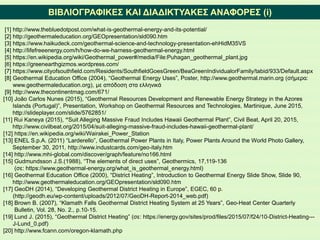 ΒΙΒΛΙΟΓΡΑΦΙΚΕΣ ΚΑΙ ΔΙΑΔΙΚΤΥΑΚΕΣ ΑΝΑΦΟΡΕΣ (i)
[1] http://www.thebluedotpost.com/what-is-geothermal-energy-and-its-potential/
[2] http://geothermaleducation.org/GEOpresentation/sld090.htm
[3] https://www.haikudeck.com/geothermal-science-and-technology-presentation-ehHidM35VS
[4] http://lifefreeenergy.com/h/how-do-we-harness-geothermal-energy.html
[5] https://en.wikipedia.org/wiki/Geothermal_power#/media/File:Puhagan_geothermal_plant.jpg
[6] https://greenearthgizmos.wordpress.com/
[7] https://www.cityofsouthfield.com/Residents/SouthfieldGoesGreen/BeaGreenIndividualorFamily/tabid/933/Default.aspx
[8] Geothermal Education Office (2004), “Geothermal Energy Uses”, Poster, http://www.geothermal.marin.org (σήμερα:
www.geothermaleducation.org), με απόδοση στα ελληνικά
[9] http://www.thecontinentmag.com/671/
[10] João Carlos Nunes (2015), “Geothermal Resources Development and Renewable Energy Strategy in the Azores
Islands (Portugal)”, Presentation, Workshop on Geothermal Resources and Technologies, Martinique, June 2015,
http://slideplayer.com/slide/5762851/
[11] Rui Kaneya (2015), “Suit Alleging Massive Fraud Includes Hawaii Geothermal Plant”, Civil Beat, April 20, 2015,
http://www.civilbeat.org/2015/04/suit-alleging-massive-fraud-includes-hawaii-geothermal-plant/
[12] https://en.wikipedia.org/wiki/Wairakei_Power_Station
[13] ENEL S.p.A. (2011) “Larderello”, Geothermal Power Plants in Italy, Power Plants Around the World Photo Gallery,
September 30, 2011, http://www.industcards.com/geo-italy.htm
[14] http://www.mhi-global.com/discover/graph/feature/no166.html
[15] Gudmundsson J.S.(1988), “The elements of direct uses”, Geothermics, 17,119-136
(σε: https://www.geothermal-energy.org/what_is_geothermal_energy.html)
[16] Geothermal Education Office (2000), “District Heating”, Introduction to Geothermal Energy Slide Show, Slide 90,
http://www.geothermaleducation.org/GEOpresentation/sld090.htm
[17] GeoDH (2014), “Developing Geothermal District Heating in Europe”, EGEC, 60 p.
(http://geodh.eu/wp-content/uploads/2012/07/GeoDH-Report-2014_web.pdf)
[18] Brown B. (2007), “Klamath Falls Geothermal District Heating System at 25 Years”, Geo-Heat Center Quarterly
Bulletin, Vol. 28, No. 2., p.10-15.
[19] Lund J. (2015), “Geothermal District Heating” (σε: https://energy.gov/sites/prod/files/2015/07/f24/10-District-Heating---
J-Lund_0.pdf)
[20] http://www.fcann.com/oregon-klamath.php
 