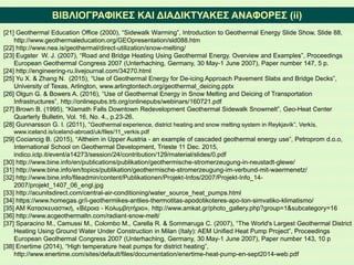 ΒΙΒΛΙΟΓΡΑΦΙΚΕΣ ΚΑΙ ΔΙΑΔΙΚΤΥΑΚΕΣ ΑΝΑΦΟΡΕΣ (ii)
[21] Geothermal Education Office (2000), “Sidewalk Warming”, Introduction to Geothermal Energy Slide Show, Slide 88,
http://www.geothermaleducation.org/GEOpresentation/sld088.htm
[22] http://www.nea.is/geothermal/direct-utilization/snow-melting/
[23] Eugster W. J. (2007), “Road and Bridge Heating Using Geothermal Energy. Overview and Examples”, Proceedings
European Geothermal Congress 2007 (Unterhaching, Germany, 30 May-1 June 2007), Paper number 147, 5 p.
[24] http://engineering-ru.livejournal.com/34270.html
[25] Yu X. & Zhang N. (2015), “Use of Geothermal Energy for De-icing Approach Pavement Slabs and Bridge Decks”,
University of Texas, Arlington, www.arlingtontech.org/geothermal_deicing.pptx
[26] Olgun G. & Bowers A. (2016), “Use of Geothermal Energy in Snow Melting and Deicing of Transportation
Infrastructures”, http://onlinepubs.trb.org/onlinepubs/webinars/160721.pdf
[27] Brown B. (1995), “Klamath Falls Downtown Redevelopment Geothermal Sidewalk Snowmelt”, Geo-Heat Center
Quarterly Bulletin, Vol. 16, No. 4., p.23-26.
[28] Gunnarsson G. I. (2011), “Geothermal experience, district heating and snow melting system in Reykjavík”, Verkís,
www.iceland.is/iceland-abroad/uk/files/11_verkis.pdf
[29] Cociancig B. (2015), “Altheim in Upper Austria - an example of cascaded geothermal energy use”, Petroprom d.o.o,
International School on Geothermal Development, Trieste 11 Dec. 2015,
indico.ictp.it/event/a14273/session/24/contribution/129/material/slides/0.pdf
[30] http://www.bine.info/en/publications/publikation/geothermische-stromerzeugung-in-neustadt-glewe/
[31] http://www.bine.info/en/topics/publikation/geothermische-stromerzeugung-im-verbund-mit-waermenetz/
[32] http://www.bine.info/fileadmin/content/Publikationen/Projekt-Infos/2007/Projekt-Info_14-
2007/projekt_1407_06_engl.jpg
[33] http://acunitsdirect.com/central-air-conditioning/water_source_heat_pumps.html
[34] https://www.homegas.gr/i-geothermikes-antlies-thermotitas-apodotikoteres-apo-ton-simvatiko-klimatismo/
[35] ΑΜ Κατασκευαστική, «Βέροια - Κολυμβητήριο», http://www.amkat.gr/photo_gallery.php?group=1&subcategory=16
[36] http://www.acgeothermaltn.com/radiant-snow-melt/
[37] Sparacino M., Camussi M., Colombo M., Carella R. & Sommaruga C. (2007), “The World's Largest Geothermal District
Heating Using Ground Water Under Construction in Milan (Italy): AEM Unified Heat Pump Project”, Proceedings
European Geothermal Congress 2007 (Unterhaching, Germany, 30 May-1 June 2007), Paper number 143, 10 p
[38] Enertime (2014), “High temperature heat pumps for district heating”,
http://www.enertime.com/sites/default/files/documentation/enertime-heat-pump-en-sept2014-web.pdf
 