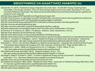 ΒΙΒΛΙΟΓΡΑΦΙΚΕΣ ΚΑΙ ΔΙΑΔΙΚΤΥΑΚΕΣ ΑΝΑΦΟΡΕΣ (iii)
[39] Gavriliuc R. (2016), “Geothermal energy integration into smart cities”, 3rd UNI-SET Energy Clustering Event
Universities in the Energy Transition: Focus on Smart Energy Systems and Communities, November 21-23, 2016 -
University Politechnica Bucharest, http://www.eua.be/Libraries/default-document-library/robert-gavriliuc-geothermal-
energy-for-smart-cities.pdf
[40] http://www.ubeg.de/EN/Projects/Bonner-Bogen/bonner-bogen.html
[41] BSU Photo Services, σε http://blog.nwf.org/2014/02/ball-state-university-to-host-its-second-geothermal-conference/
[42] http://earthtechling.com/2013/07/big-geothermal-getting-bigger-at-ball-state/
[43] http://www.districtenergy.org/blog/2014/03/31/ball-state-university-goodbye-coal-hello-geothermal/
[44] http://cms.bsu.edu/about/geothermal.aspx
[45] https://commons.wikimedia.org/wiki/File:NesjavellirPowerPlant_edit2.jpg
[46] https://dailycement.com/energy/portugal-burned-700-million-tons-of-fossil-fuels-in-125-years/
[47] Φυτίκας Μ. & Ανδρίτσος Ν. (2004), «Γεωθερμία», Εκδόσεις Τζιόλα, Θεσσαλονίκη, 416 σελ.
[48] http://www.wikiwand.com/en/Geothermal_energy
[49] http://www.definicionabc.com/wp-content/uploads/2015/04/Refineria2.jpg
[50] http://www.porteconomics.eu/2013/04/16/co2-emissions-reduction-european-speed-limit-vs-international-bunker-levy/
[51] Holm Α., Jennejohn D. & Blodgett L. (2012), “Geothermal Energy and Greenhouse Gas Emissions”, Geothermal
Energy Association, http://geo-energy.org/reports/GeothermalGreenhouseEmissionsNov2012GEA_web.pdf
[52] Rybach L. (2010), “CO2 Emission Mitigation by Geothermal Development - Especially with Geothermal Heat Pumps”,
Proceedings World Geothermal Congress 2010, Bali, Indonesia, 25-29 April 2010, Paper Number 0209, 4 p.
[53] Αρβανίτης Α. (2008), «Μύθοι και Πραγματικότητα για τη Γεωθερμία», Ι.Γ.Μ.Ε., Αθήνα, 27 σελ.,
http://www.ypeka.gr/rescampaign2008/downloads/mythoi-geothermia.pdf
[54] Geothermal Energy Association (2012), “Geothermal Basics: Q & A”, 72 p.,
http://geo-energy.org/reports/Gea-GeothermalBasicsQandA-Sept2012_final.pdf
[55] Kagel A, Bates D. & Gawel K. (2007), “A Guide to Geothermal Energy and the Environment”, Geothermal Energy
Association, 75 p., http://www.charleswmoore.org/pdf/Environmental Guide.pdf
[56] https://www.nrel.gov/workingwithus/re-geo-elec-production.html
[57] Geothermal Education Office (2000), “Geothermal Power Plant”, Introduction to Geothermal Energy Slide Show, Slide
37, http://www.geothermaleducation.org/GEOpresentation/sld037.htm
[58] https://dddusmma.wordpress.com/2015/10/20/hot-rocks-and-fracking/
[59] http://geo-energy.org/Basics.aspx
 