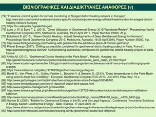 ΒΙΒΛΙΟΓΡΑΦΙΚΕΣ ΚΑΙ ΔΙΑΔΙΚΤΥΑΚΕΣ ΑΝΑΦΟΡΕΣ (v)
[74] “Freelance control system for remote monitoring of Szeged district heating network in Hungary”,
http://new.abb.com/control-systems/industry-specific-solutions/power-energy-utilities/freelance-dcs-for-szeged-district-
heating-network-hungary
[75] https://hu.wikipedia.org/wiki/Szeged
[76] Lund J. W. & Boyd T. L. (2015), “Direct Utilization of Geothermal Energy 2015 Worldwide Review”, Proceedings World
Geothermal Congress 2015, Melbourne, Australia, 19-25 April 2015, Paper Number 01000, 31 p.
[77] Eckehard B. (2015), “Green District Heating - Actual Developments of Deep Geothermal Energy in Germany”,
Proceedings World Geothermal Congress 2015, Melbourne, Australia, 19-25 April 2015, Paper Number 35000, 6 p.
[78] http://www.thinkgeoenergy.com/heating-with-geothermal-the-ambitious-plans-of-munich-germany/
[79] Planet Energy (2017), “Drilling successfully completed for geothermal district heating project in Paris, France”,
http://planetenergynews.com/2017/01/02/drilling-succesfully-completed-for-geothermal-district-heating-project-in-paris-
france/
[80] Antics M. (2010), “Geothermal District Heating in the Paris Basin”, Miskolc, Hungary, σε:
http://geotermia.lapunk.hu/tarhely/geotermia/dokumentumok/miskolc_paris_basin_20100218.pdf
[81] http://www.location-gardemeuble.fr/blog/prix-self-stockage-garde-meuble-essonne-91-evry-viry-chatillon-grigny-ris-
orangis/
[82] https://www.behance.net/gallery/1776208/geothermal-energy-diagram
[83] Bonté D., Van Wees J.-D., Guillou-Frottier L., Bouchot V. & Serrano O. (2013), “Deep temperatures in the Paris Basin
using tectonic-heat flow modelling”, European Geothermal Congress EGC 2013, Jun 2013, Pisa, Italy, 10 p.
[84] http://www.gettyimages.com/detail/video/fuel-storage-tanks-stock-footage/500345703
[85] http://www.windbellgauge.com/petrol_depot/oil-depot-tank-gauge.html
[86] http://www.logistics-management.gr/news/868
[87] http://www.fmvoice.gr/index.php/oikonomia/forologia/item/137729-ilektronikos-kloios-sto-lathremporio-naftiliakon-
kafsimon
[88] http://www.huismanequipment.com/afbeeldingen/products/drilling/_resized/ff48469_large__w720_h453.jpg
[89] Sanner Β. (2009), “Market for Geothermal Energy in the EU and the Legal Aspects”, Conference “Innovative Solutions
in Energy Sector: Geothermal Energy”, Tallin, Estonia, 17 April 2009, σε:
https://www.slideshare.net/gerdtarand/market-for-geothermal-energy-in-the-eu-and-the-legal-aspects-by-dr-burkhard-sanner
[90] http://www.thorndoncook.com/projects/wayang-windu-geothermal-assets-due-diligence
 